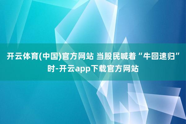 开云体育(中国)官方网站 当股民喊着“牛回速归”时-开云app下载官方网站