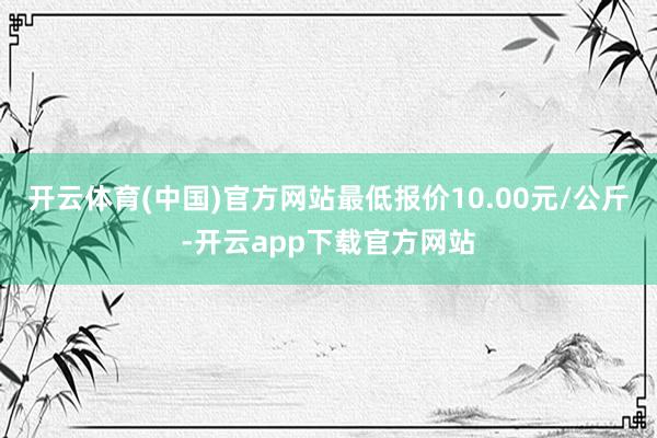 开云体育(中国)官方网站最低报价10.00元/公斤-开云app下载官方网站