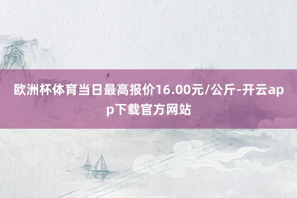 欧洲杯体育当日最高报价16.00元/公斤-开云app下载官方网站