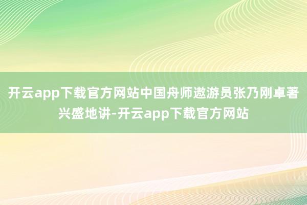 开云app下载官方网站中国舟师遨游员张乃刚卓著兴盛地讲-开云app下载官方网站