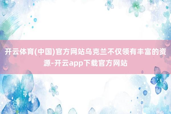 开云体育(中国)官方网站乌克兰不仅领有丰富的资源-开云app下载官方网站