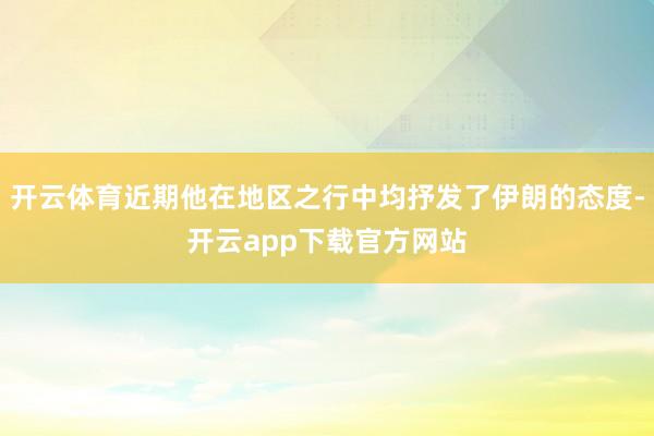 开云体育近期他在地区之行中均抒发了伊朗的态度-开云app下载官方网站