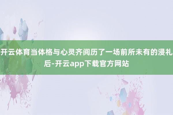 开云体育当体格与心灵齐阅历了一场前所未有的浸礼后-开云app下载官方网站