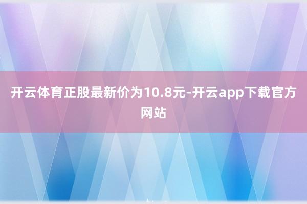 开云体育正股最新价为10.8元-开云app下载官方网站