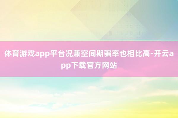 体育游戏app平台况兼空间期骗率也相比高-开云app下载官方网站